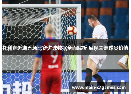 托利索近期五场比赛进球数据全面解析 展现关键球员价值 托利索近期五场比赛进球数据全面解析 展现关键球员价值