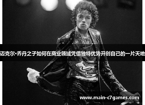 迈克尔·乔丹之子如何在商业领域凭借独特优势开创自己的一片天地