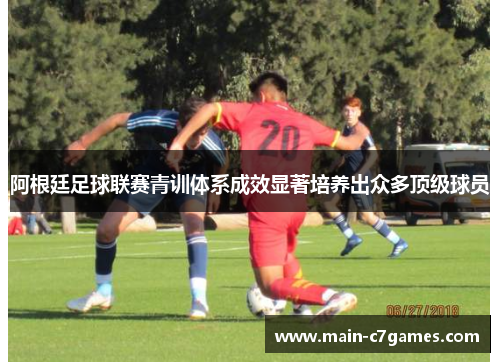 阿根廷足球联赛青训体系成效显著培养出众多顶级球员